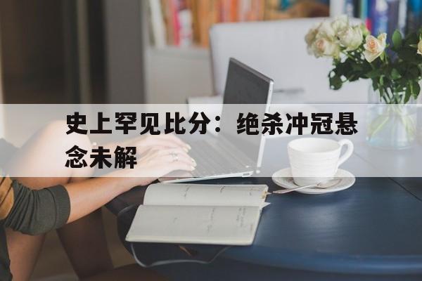 随机史上罕见比分：绝杀冲冠悬念未解的简单介绍